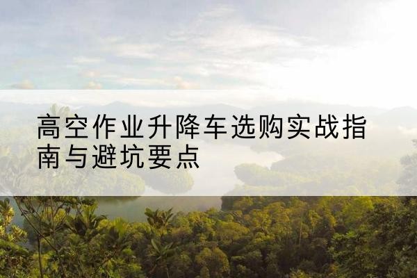 靖边升降车怎么选-高空作业升降车选购实战指南与避坑要点