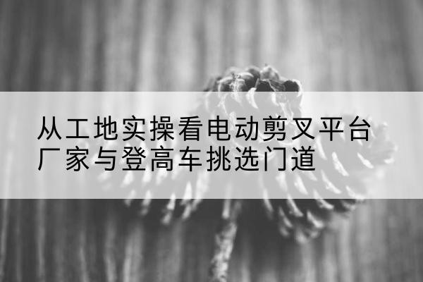靖边电动剪叉升降平台厂家-从工地实操看电动剪叉平台厂家与登高车挑选门道