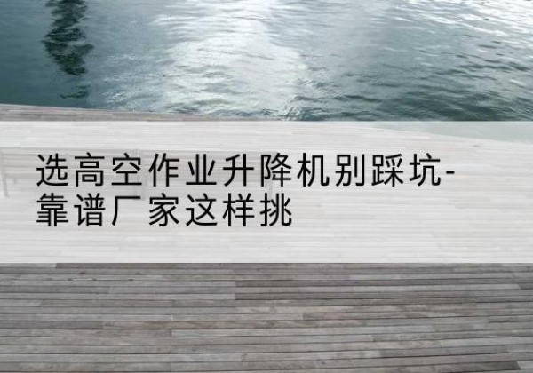 靖边剪叉式升降机厂家-选高空作业升降机别踩坑-靠谱厂家这样挑