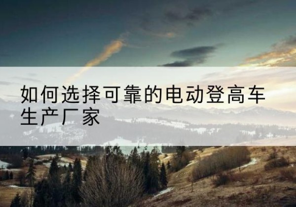 靖边电动登高车厂家-如何选择可靠的电动登高车生产厂家