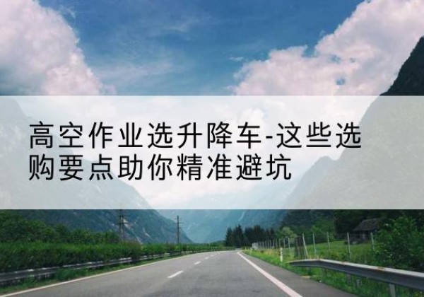 靖边升降车厂家-高空作业选升降车-这些选购要点助你*避坑