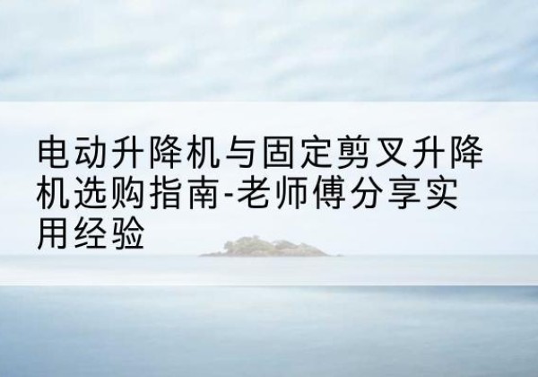 靖边电动升降机怎么选-电动升降机与固定剪叉升降机选购指南-老师傅分享实用经验