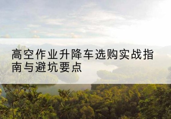 靖边升降车怎么选-高空作业升降车选购实战指南与避坑要点